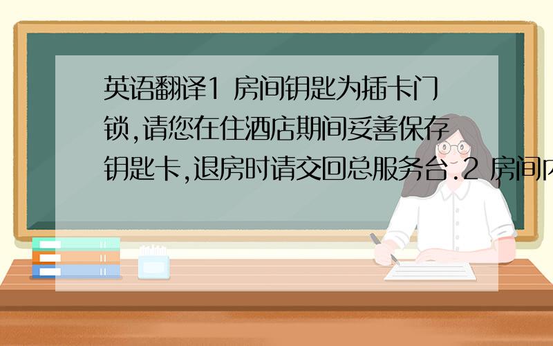 英语翻译1 房间钥匙为插卡门锁,请您在住酒店期间妥善保存钥匙卡,退房时请交回总服务台.2 房间内装有可独立控制的中央空调,您可根据需要调节室内温度.3 客房电视课接收中央及地方节目.4