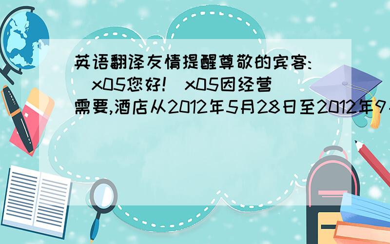 英语翻译友情提醒尊敬的宾客:\x05您好!\x05因经营需要,酒店从2012年5月28日至2012年9月10期间对餐饮、客房、休闲中心逐步进行装修改造,在此期间餐饮、休闲中心将暂停营业,自助早餐于2012年5