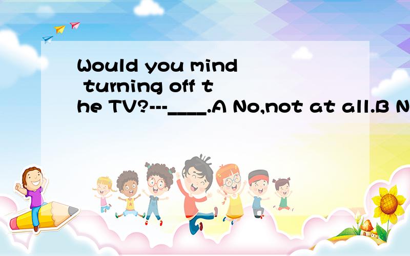 Would you mind turning off the TV?---____.A No,not at all.B No,of course.C No,I will.