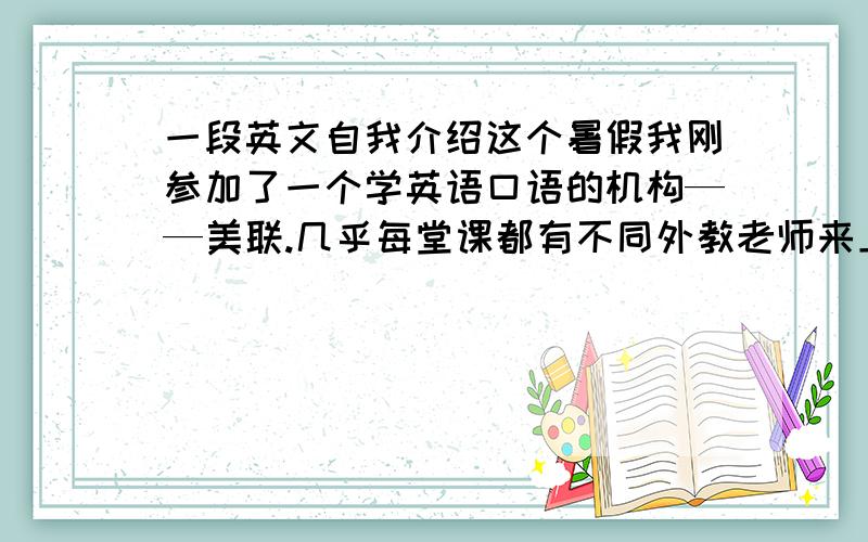 一段英文自我介绍这个暑假我刚参加了一个学英语口语的机构——美联.几乎每堂课都有不同外教老师来上课,一开始就段让你来个自我介绍,我每次都说不出来.好尴尬希望大家能帮我想一段,