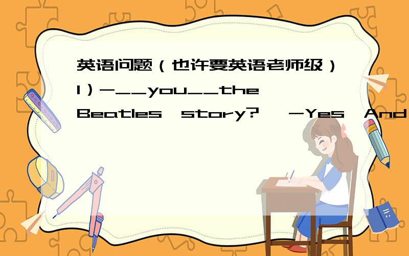 英语问题（也许要英语老师级）1）-__you__the Beatles'story?   -Yes,And their songs are popular.(横线填什么,Beaties'story是什么意思）2)I am going to the supermarket to buy some__this afternoon.      A.paper and pencil.     B.ap