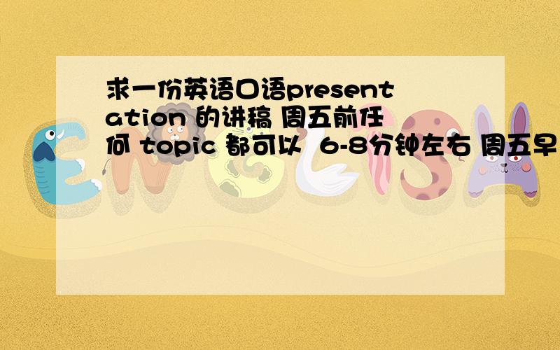 求一份英语口语presentation 的讲稿 周五前任何 topic 都可以  6-8分钟左右 周五早上前能发到邮箱的 saber5858@163.com  如果好的话 我可以加悬赏 谢谢!急求!