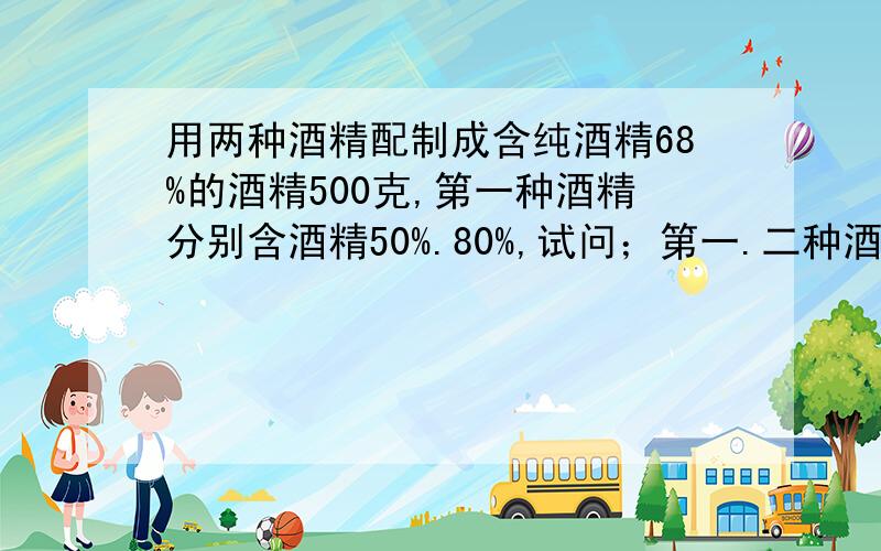 用两种酒精配制成含纯酒精68%的酒精500克,第一种酒精分别含酒精50%.80%,试问；第一.二种酒精各需多少克