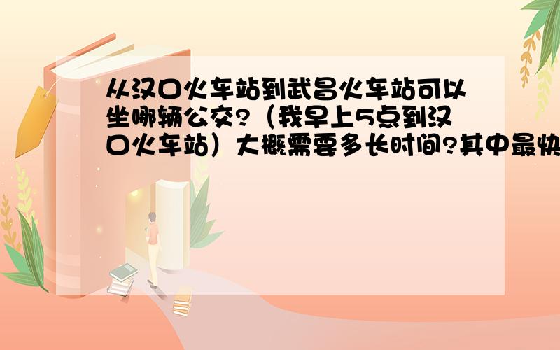 从汉口火车站到武昌火车站可以坐哪辆公交?（我早上5点到汉口火车站）大概需要多长时间?其中最快的是哪辆?