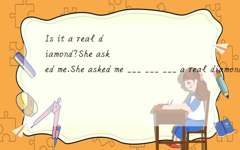 Is it a real diamond?She asked me.She asked me ___ ___ ___ a real diamond.