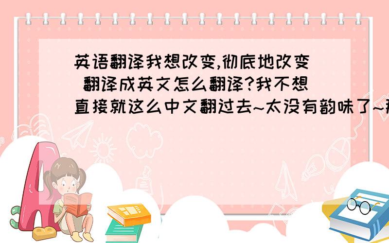 英语翻译我想改变,彻底地改变 翻译成英文怎么翻译?我不想直接就这么中文翻过去~太没有韵味了~那个改变重在是一个蜕变~