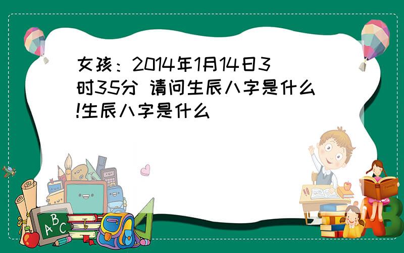 女孩：2014年1月14日3时35分 请问生辰八字是什么!生辰八字是什么