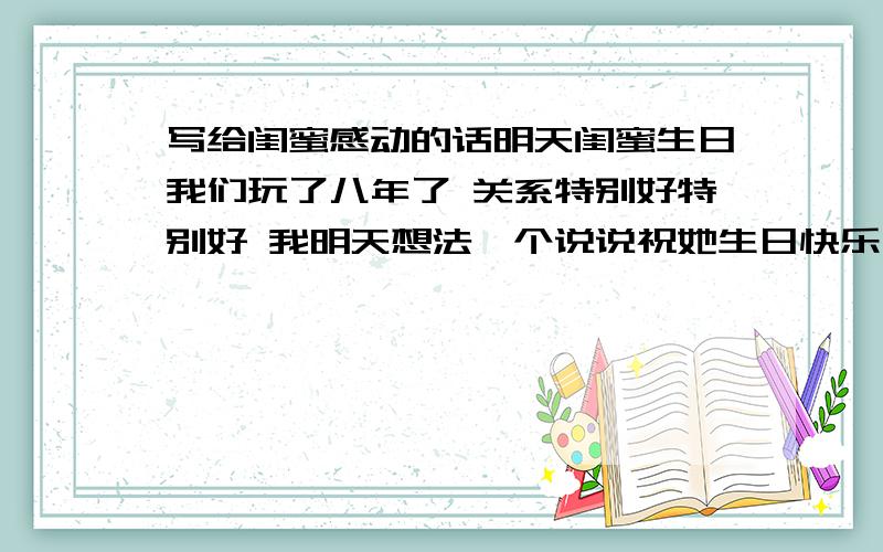 写给闺蜜感动的话明天闺蜜生日我们玩了八年了 关系特别好特别好 我明天想法一个说说祝她生日快乐 你们应该知道那种现在网上很流行那种说说 我要 特别特别长 让别人一看就特别感动的