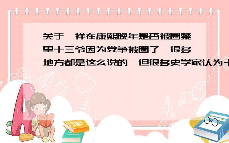 关于胤祥在康熙晚年是否被圈禁里十三爷因为党争被圈了,很多地方都是这么说的,但很多史学家认为十三爷在康熙晚年并没有被圈禁,况且十三爷年轻时一直是康熙最最宠爱的儿子,希望能告诉