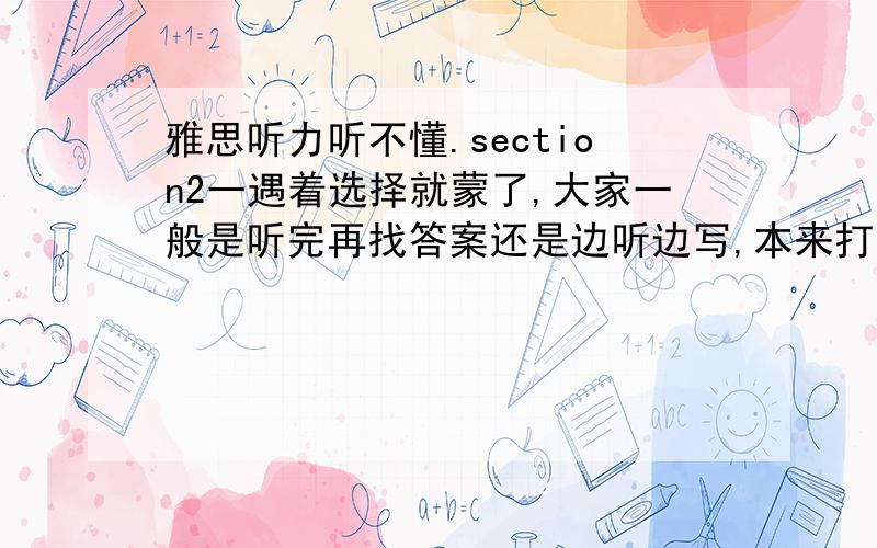 雅思听力听不懂.section2一遇着选择就蒙了,大家一般是听完再找答案还是边听边写,本来打算做听写练习,可是写不动,一般听一个单词写一个,有时候要听好几遍,而且里面能错60%左右,昨天听了两