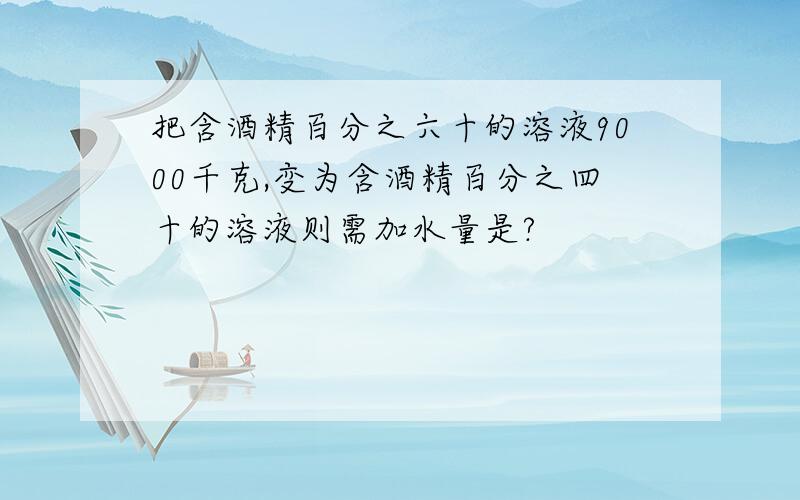 把含酒精百分之六十的溶液9000千克,变为含酒精百分之四十的溶液则需加水量是?