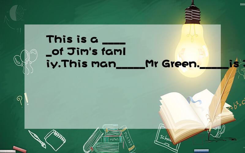 This is a _____of Jim's famliy.This man_____Mr Green._____is Jim's father.____woman is Mrs Green.____is Jim's mother.Who____this boy and ____girl?The___is Jim,Mr green's son.The___is Kate.Mr Green’s daughtr.Kate is______sister.Jim and Kate are brot