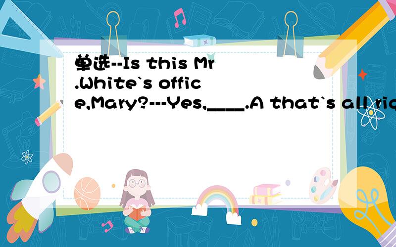 单选--Is this Mr.White`s office,Mary?---Yes,____.A that`s all right B it doesn`t matterC affter you D please yourself