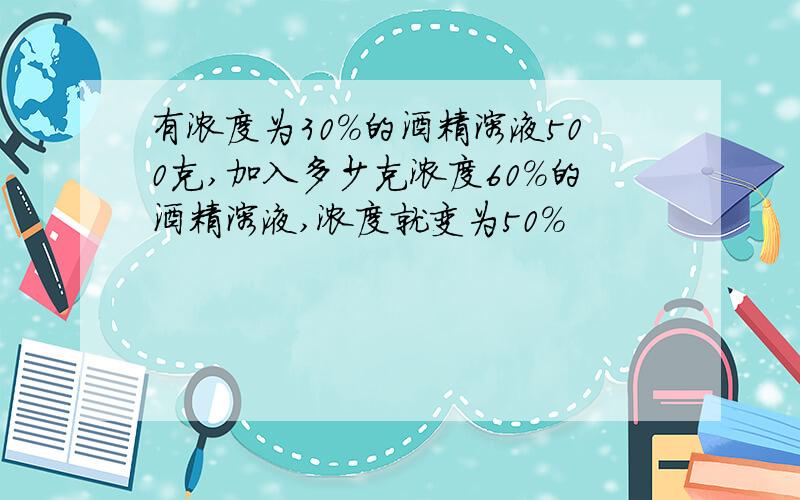 有浓度为30%的酒精溶液500克,加入多少克浓度60%的酒精溶液,浓度就变为50%