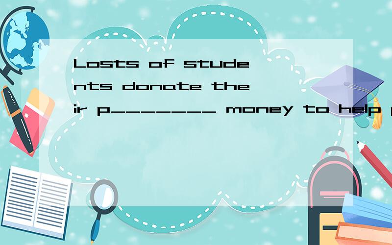 Losts of students donate their p_______ money to help poor kids to go to school every year.It's really hard for those teenagers to inmagine life _______ electricity in the past.It seems that something important happened.He hurried _________ without s