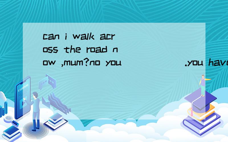 can i walk across the road now ,mum?no you _____ .you have to wait until the right turns greencan i walk across the road now ,mum?no you _____ .you have to wait until the right turns greenA.couldn't B.shouldn't C.mustn't D.needn't选哪个为什么