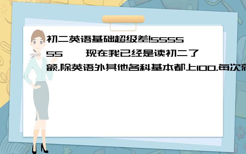 初二英语基础超级差!555555……现在我已经是读初二了额，除英语外其他各科基本都上100，每次就被英语成绩给压下去了！我英语几乎不会，而且还是乱做的！能撞个50分就万岁了。我想考合