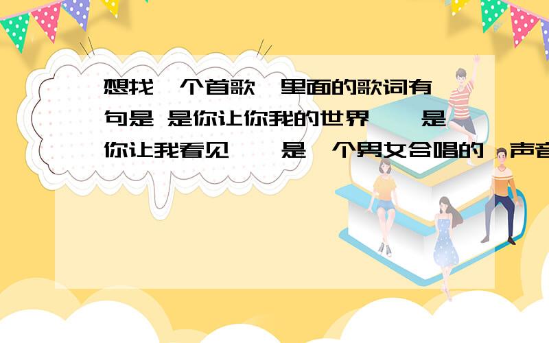 想找一个首歌,里面的歌词有一句是 是你让你我的世界……是你让我看见……是一个男女合唱的,声音挺轻快的,因为听不清楚歌词不一定准确但是大概差不多,就是这高潮部分听着这2句像是这