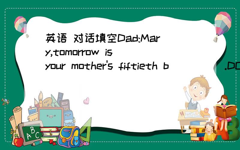 英语 对话填空Dad:Mary,tomorrow is your mother's fiftieth b_____.DO you know?Mary:O_____ I do.How shall we celebrate it?Dad:First of all,a birthday p_____.What about b_____ her a beautiful skirt?Mary:That's a good i_____.It wold make her look yo