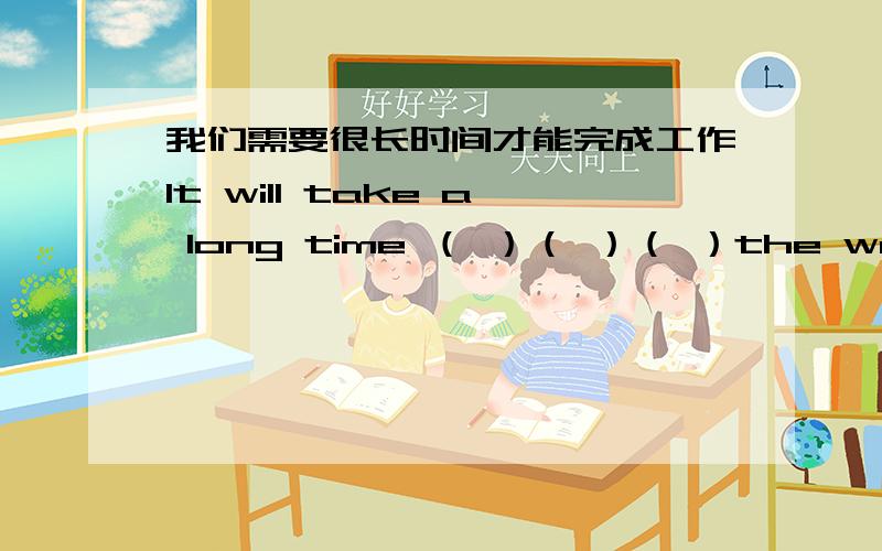 我们需要很长时间才能完成工作It will take a long time （ ）（ ）（ ）the work括号里填什么啊,每空一词