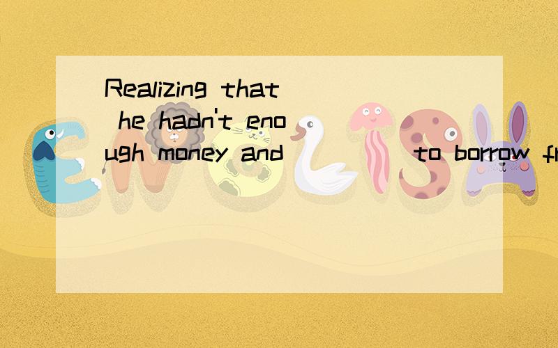 Realizing that he hadn't enough money and ____ to borrow from his father,he decided to sell his...Realizing that he hadn't enough money and ____ to borrow from his father,he decided to sell his watch.A.not wanted B.no to want C.not wanting D.wanting