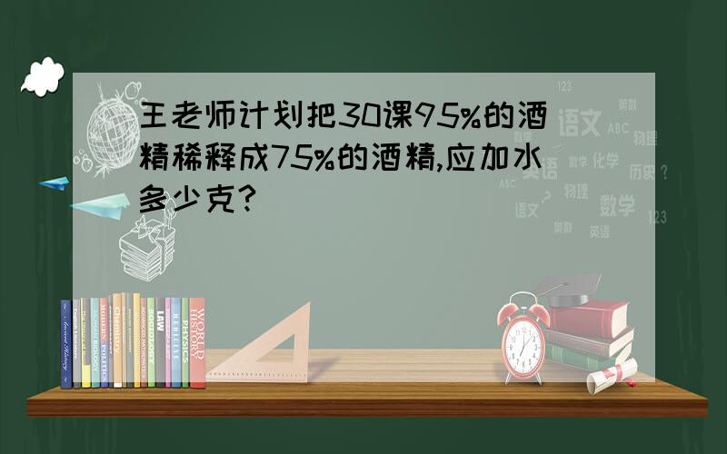 王老师计划把30课95%的酒精稀释成75%的酒精,应加水多少克?