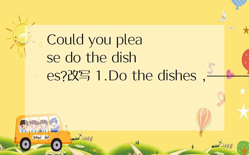 Could you please do the dishes?改写 1.Do the dishes ,——————.2.————you dothe  dishes ,————————?