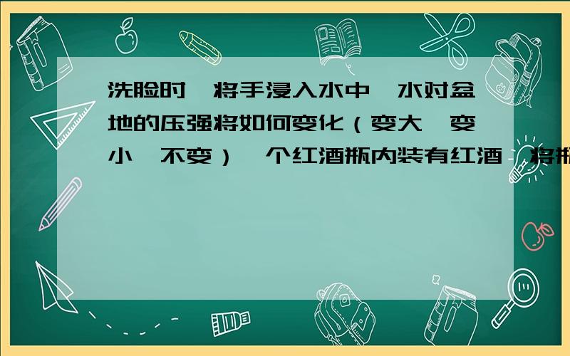 洗脸时,将手浸入水中,水对盆地的压强将如何变化（变大、变小、不变）一个红酒瓶内装有红酒,将瓶口塞紧倒过来放时,液体对瓶塞的压强比正放时对瓶底的压强大,为什么?