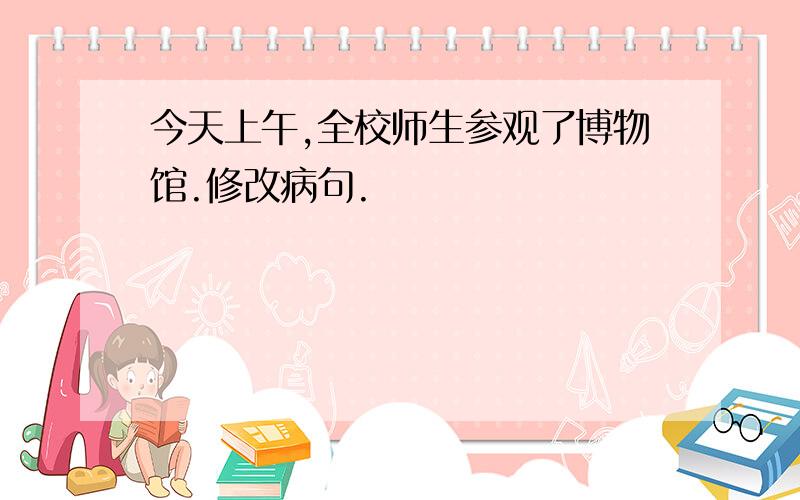 今天上午,全校师生参观了博物馆.修改病句.