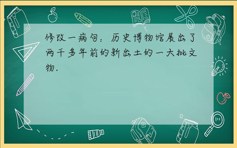 修改一病句：历史博物馆展出了两千多年前的新出土的一大批文物.