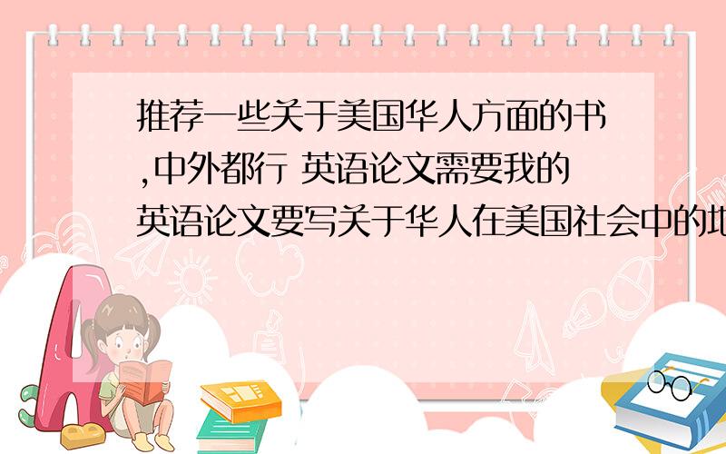 推荐一些关于美国华人方面的书,中外都行 英语论文需要我的英语论文要写关于华人在美国社会中的地位的研究,所以需要一些有关书籍 但我不知道有哪些,求大家推荐下,