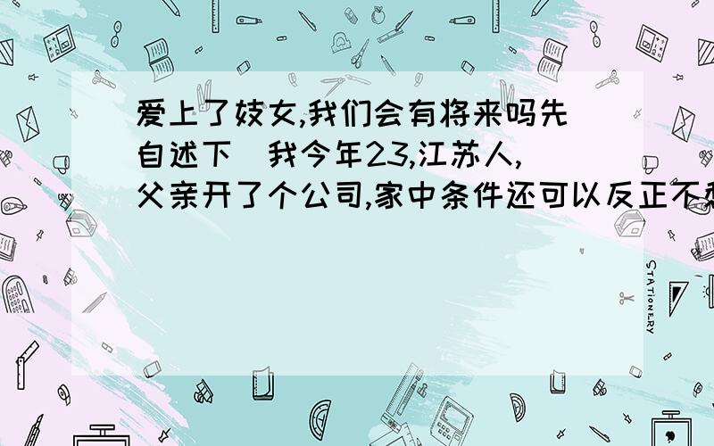 爱上了妓女,我们会有将来吗先自述下（我今年23,江苏人,父亲开了个公司,家中条件还可以反正不愁钱花,房、车都有,长相自认为可以了）以前谈了个女友,而且在一起快3年了,但今年由于种种