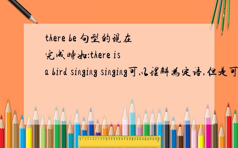 there be 句型的现在完成时如：there is a bird singing singing可以理解为定语,但是可不可以理解为现在进行时? 根据THERE BE句型的倒装 =A bird is singing there,也很通啊 有人帮我解释一下嘛?