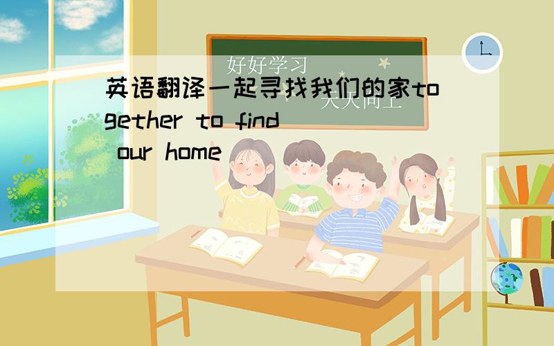 英语翻译一起寻找我们的家together to find our home