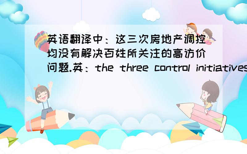 英语翻译中：这三次房地产调控均没有解决百姓所关注的高访价问题.英：the three control initiatives have left unsolved the problem of high housing prices,a concern of ordinary people.