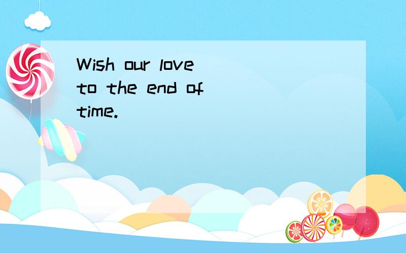 Wish our love to the end of time.