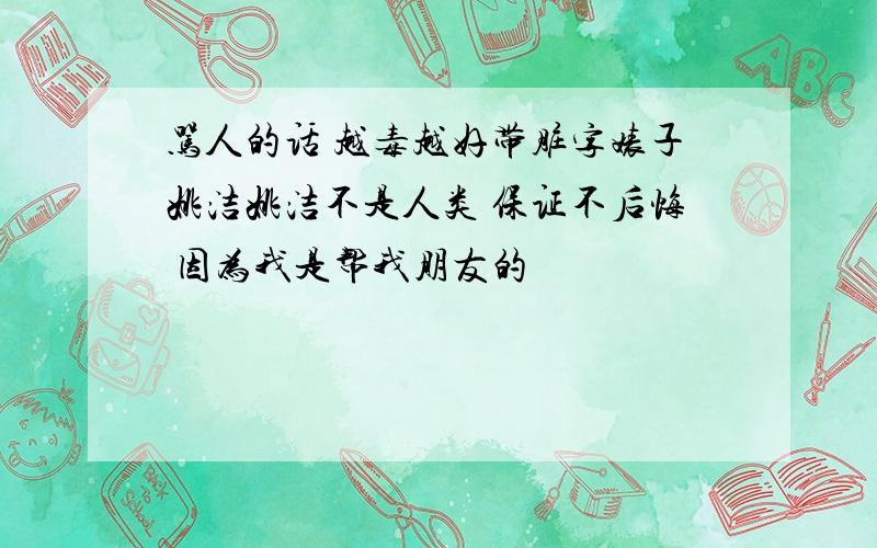 骂人的话 越毒越好带脏字婊子姚洁姚洁不是人类 保证不后悔 因为我是帮我朋友的