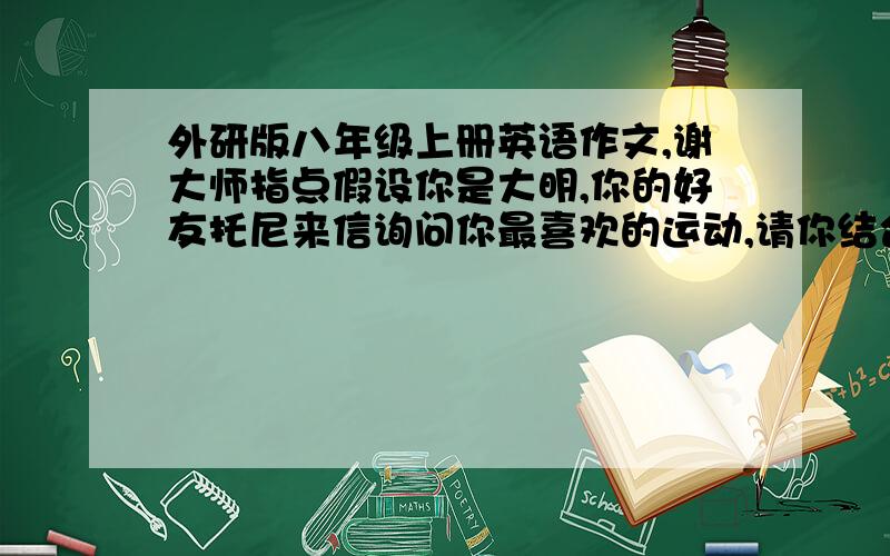 外研版八年级上册英语作文,谢大师指点假设你是大明,你的好友托尼来信询问你最喜欢的运动,请你结合所学内容和实际情况给托尼回一封大约80词的作文,介绍你最喜欢的运动,要求语法正确,