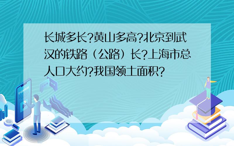 长城多长?黄山多高?北京到武汉的铁路（公路）长?上海市总人口大约?我国领土面积?