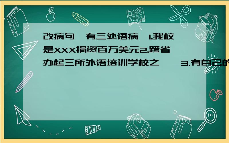 改病句,有三处语病,1.我校是XXX捐资百万美元2.跨省办起三所外语培训学校之一,3.有自己的教学楼,图书馆,教学设备以及教师队伍.4.由于办学成绩突出,5.国内外80多家新闻界报导了我校.6.我校饮