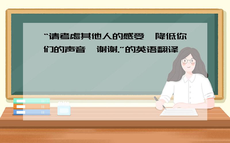 “请考虑其他人的感受,降低你们的声音,谢谢.”的英语翻译