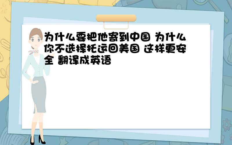 为什么要把他寄到中国 为什么你不选择托运回美国 这样更安全 翻译成英语