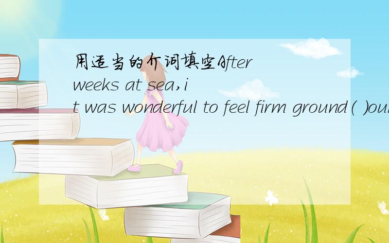 用适当的介词填空After weeks at sea,it was wonderful to feel firm ground（ ）our feet once more.