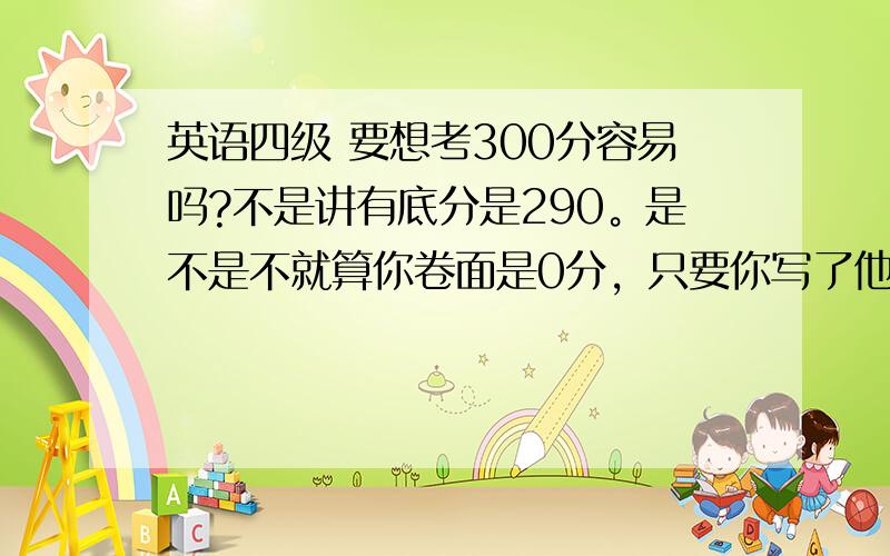 英语四级 要想考300分容易吗?不是讲有底分是290。是不是不就算你卷面是0分，只要你写了他也给你290？不懂意思啊，我们学校太变态。我又是第一次参加。不懂。300分才能拿毕业证