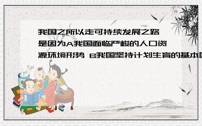 我国之所以走可持续发展之路,是因为A我国面临严峻的人口资源环境形势 B我国坚持计划生育的基本国策 C经济建设与人口资源环境相互作用相互影响相互制约 D我国坚持节约资源和保护环境