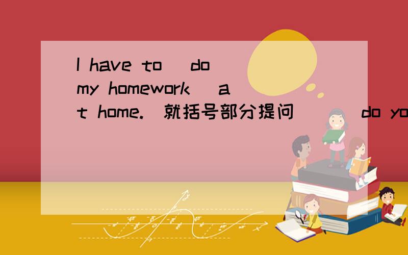 I have to (do my homework) at home.(就括号部分提问） （）do you ()to do at home?
