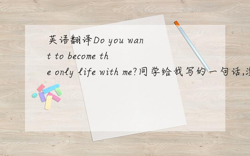 英语翻译Do you want to become the only life with me?同学给我写的一句话,没怎么读懂,大虾们帮翻译下