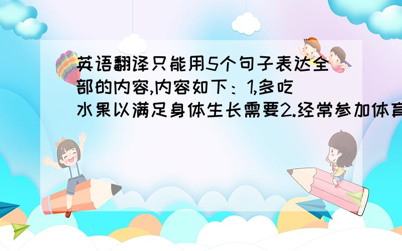 英语翻译只能用5个句子表达全部的内容,内容如下：1,多吃水果以满足身体生长需要2.经常参加体育锻炼以强身】3.以积极的生活态度享受生活4.改掉不良习惯