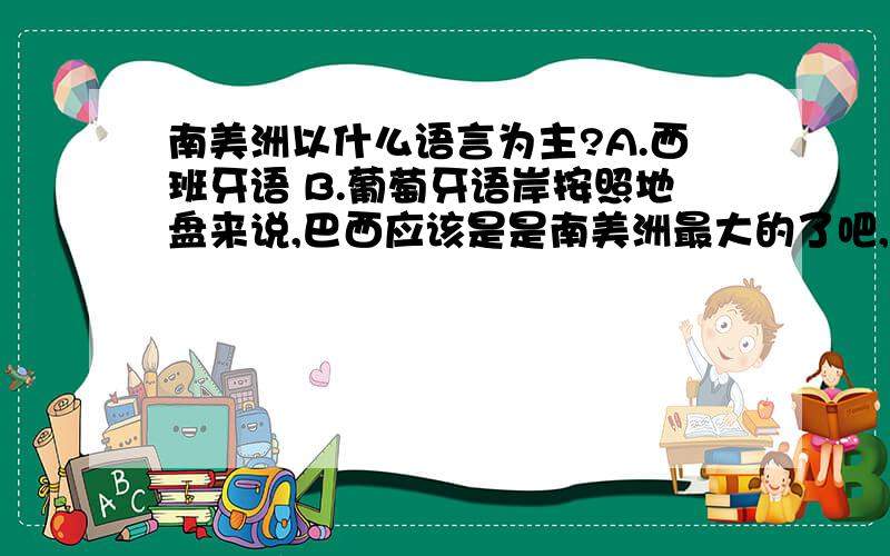 南美洲以什么语言为主?A.西班牙语 B.葡萄牙语岸按照地盘来说,巴西应该是是南美洲最大的了吧,他们说的是葡萄牙语,所以我认为应该选葡萄牙语.可是那个答案上说得却是西班牙语吖?怎么回