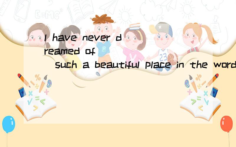 l have never dreamed of______such a beautiful place in the wordA.there is B.there to be C.there being D.having为什么选C,我知道介词后加动词原形,可加了there也一样吗我是一名高一新生。。。。。。。。。。